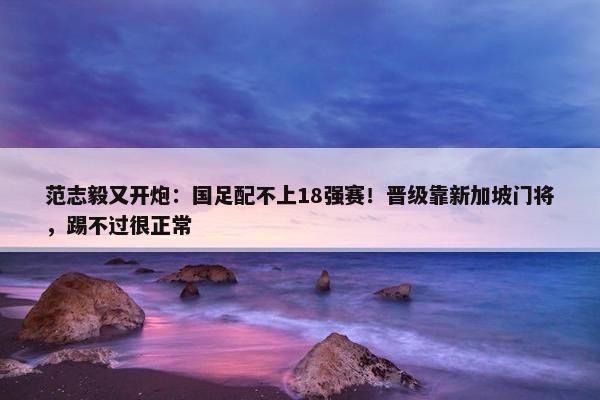 范志毅又开炮：国足配不上18强赛！晋级靠新加坡门将，踢不过很正常