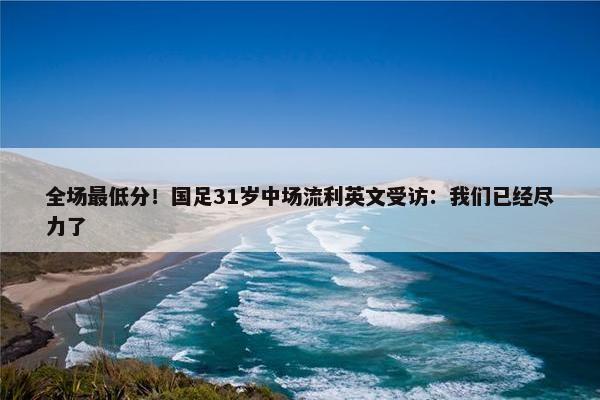 全场最低分！国足31岁中场流利英文受访：我们已经尽力了