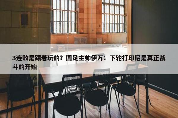 3连败是踢着玩的？国足主帅伊万：下轮打印尼是真正战斗的开始