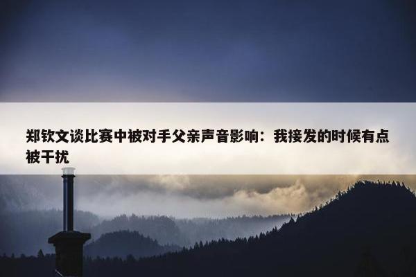 郑钦文谈比赛中被对手父亲声音影响：我接发的时候有点被干扰