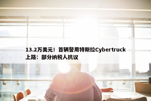 13.2万美元！首辆警用特斯拉Cybertruck上路：部分纳税人抗议