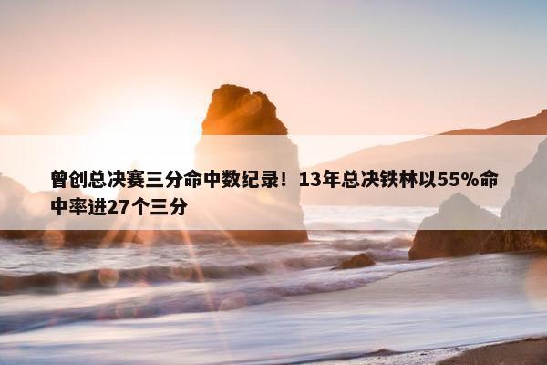 曾创总决赛三分命中数纪录！13年总决铁林以55%命中率进27个三分