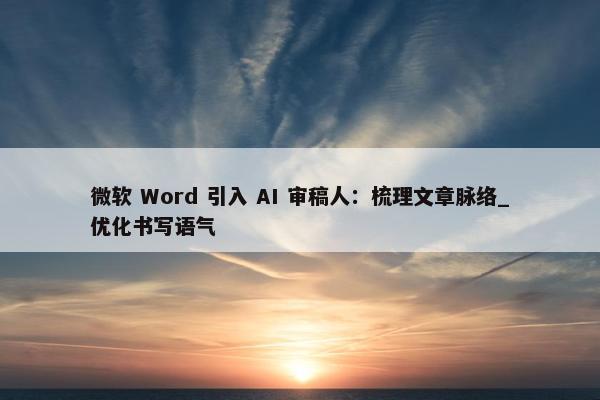 微软 Word 引入 AI 审稿人：梳理文章脉络_优化书写语气