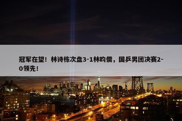 冠军在望！林诗栋次盘3-1林昀儒，国乒男团决赛2-0领先！