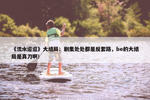 《流水迢迢》大结局：剧集处处都是反套路，be的大结局是真刀啊！