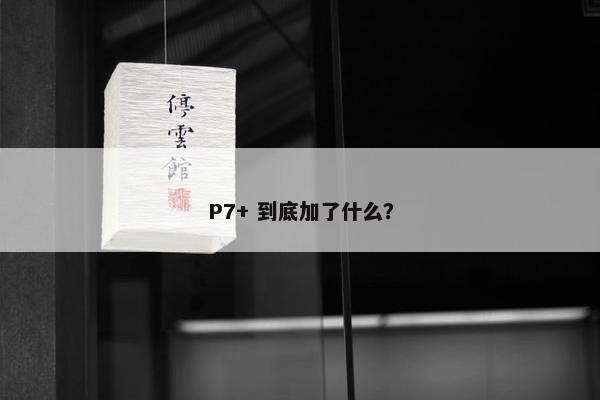 P7+ 到底加了什么？