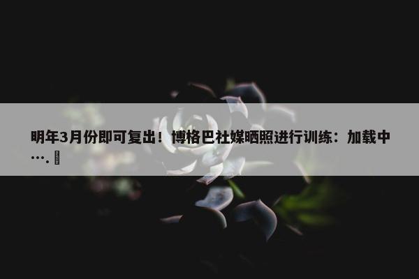 明年3月份即可复出！博格巴社媒晒照进行训练：加载中….⏳