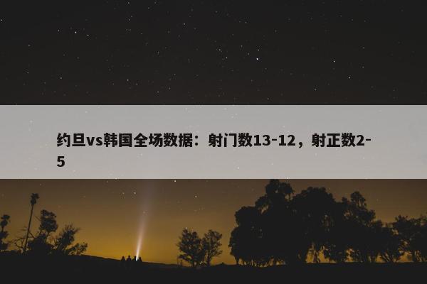 约旦vs韩国全场数据：射门数13-12，射正数2-5