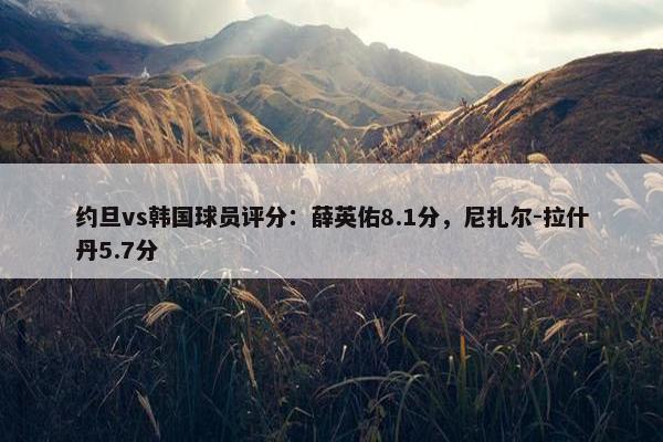 约旦vs韩国球员评分：薛英佑8.1分，尼扎尔-拉什丹5.7分