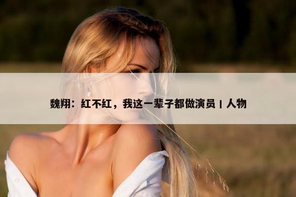 魏翔：红不红，我这一辈子都做演员丨人物