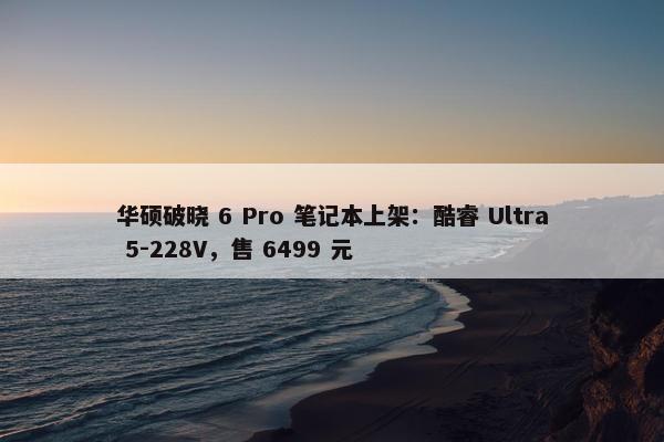 华硕破晓 6 Pro 笔记本上架：酷睿 Ultra 5-228V，售 6499 元