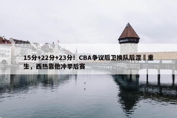 15分+22分+23分！CBA争议后卫换队后涅槃重生，西热靠他冲季后赛