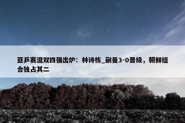 亚乒赛混双四强出炉：林诗栋_蒯曼3-0晋级，朝鲜组合独占其二