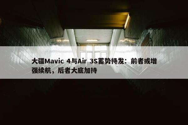 大疆Mavic 4与Air 3S蓄势待发：前者或增强续航，后者大底加持