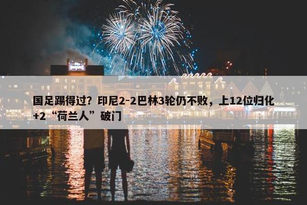 国足踢得过？印尼2-2巴林3轮仍不败，上12位归化+2“荷兰人”破门