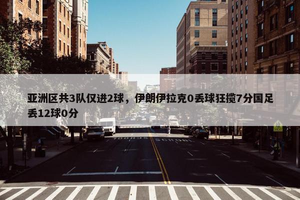 亚洲区共3队仅进2球，伊朗伊拉克0丢球狂揽7分国足丢12球0分