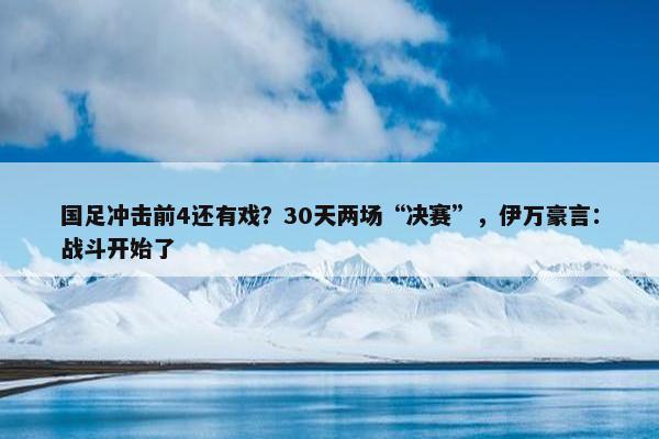 国足冲击前4还有戏？30天两场“决赛”，伊万豪言：战斗开始了