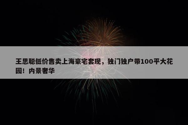 王思聪低价售卖上海豪宅套现，独门独户带100平大花园！内景奢华