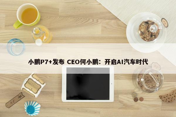 小鹏P7+发布 CEO何小鹏：开启AI汽车时代