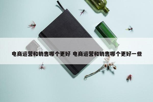 电商运营和销售哪个更好 电商运营和销售哪个更好一些