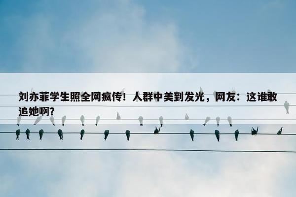 刘亦菲学生照全网疯传！人群中美到发光，网友：这谁敢追她啊？