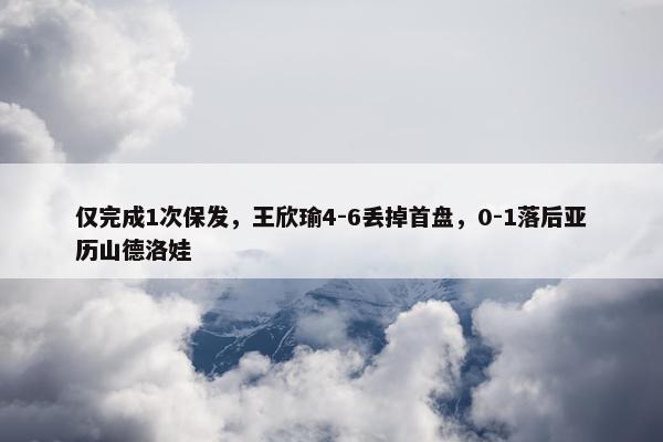 仅完成1次保发，王欣瑜4-6丢掉首盘，0-1落后亚历山德洛娃