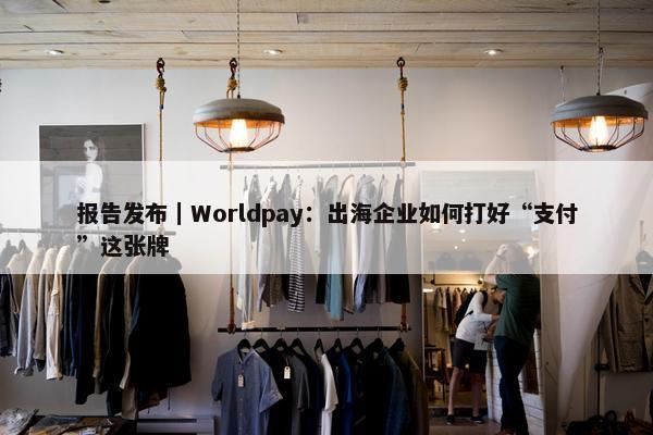 报告发布｜Worldpay：出海企业如何打好“支付”这张牌