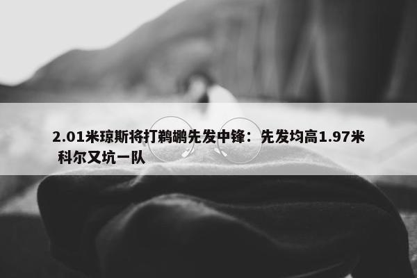 2.01米琼斯将打鹈鹕先发中锋：先发均高1.97米 科尔又坑一队