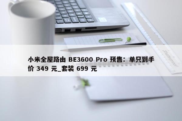 小米全屋路由 BE3600 Pro 预售：单只到手价 349 元_套装 699 元