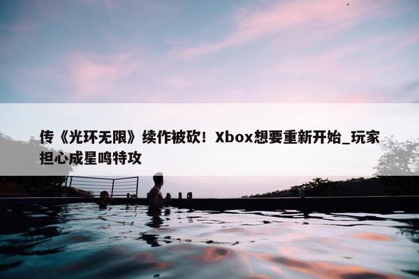 传《光环无限》续作被砍！Xbox想要重新开始_玩家担心成星鸣特攻