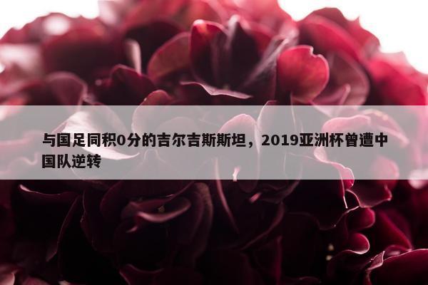 与国足同积0分的吉尔吉斯斯坦，2019亚洲杯曾遭中国队逆转