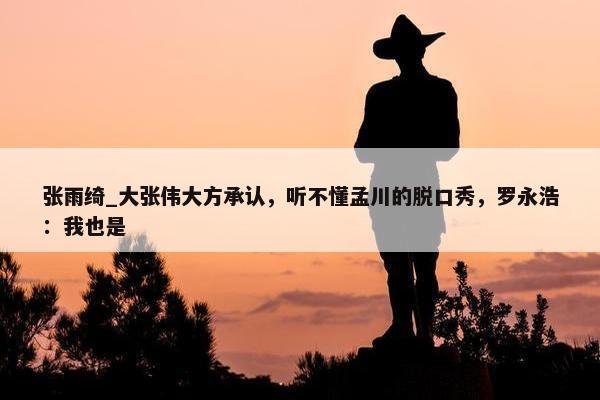 张雨绮_大张伟大方承认，听不懂孟川的脱口秀，罗永浩：我也是