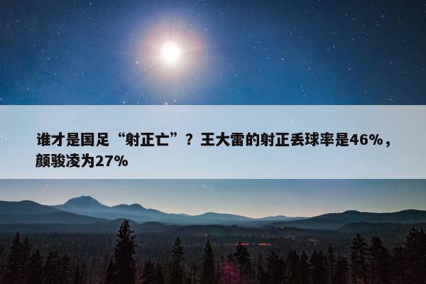 谁才是国足“射正亡”？王大雷的射正丢球率是46%，颜骏凌为27%