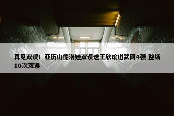 再见双误！亚历山德洛娃双误送王欣瑜进武网4强 整场10次双误