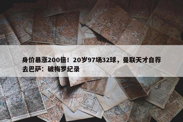 身价暴涨200倍！20岁97场32球，曼联天才自荐去巴萨：破梅罗纪录