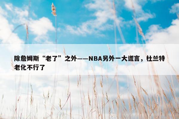 除詹姆斯“老了”之外——NBA另外一大谎言，杜兰特老化不行了