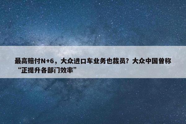 最高赔付N+6，大众进口车业务也裁员？大众中国曾称“正提升各部门效率”