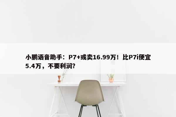 小鹏语音助手：P7+或卖16.99万！比P7i便宜5.4万，不要利润？