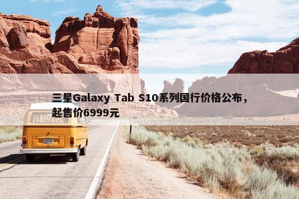 三星Galaxy Tab S10系列国行价格公布，起售价6999元