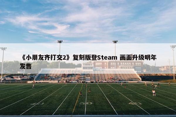 《小朋友齐打交2》复刻版登Steam 画面升级明年发售