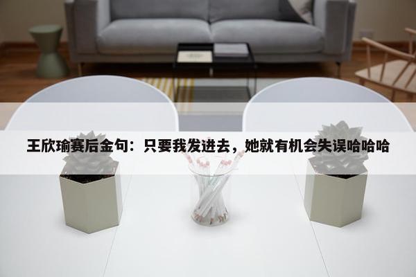 王欣瑜赛后金句：只要我发进去，她就有机会失误哈哈哈