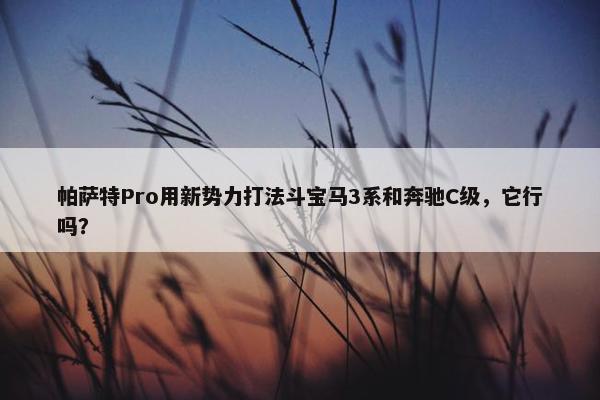 帕萨特Pro用新势力打法斗宝马3系和奔驰C级，它行吗？