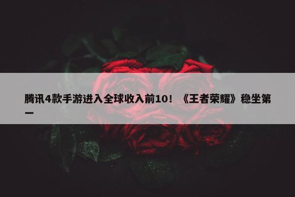 腾讯4款手游进入全球收入前10！《王者荣耀》稳坐第一