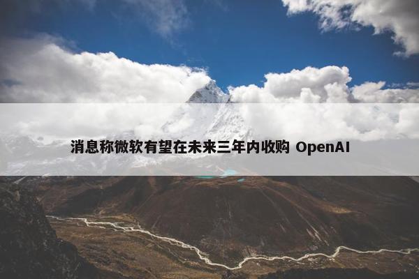 消息称微软有望在未来三年内收购 OpenAI