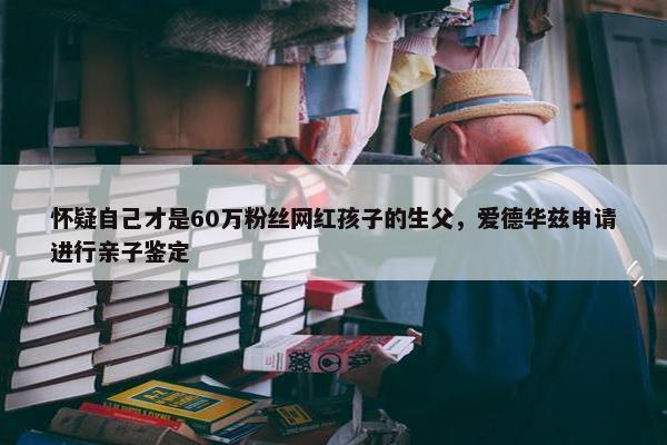 怀疑自己才是60万粉丝网红孩子的生父，爱德华兹申请进行亲子鉴定