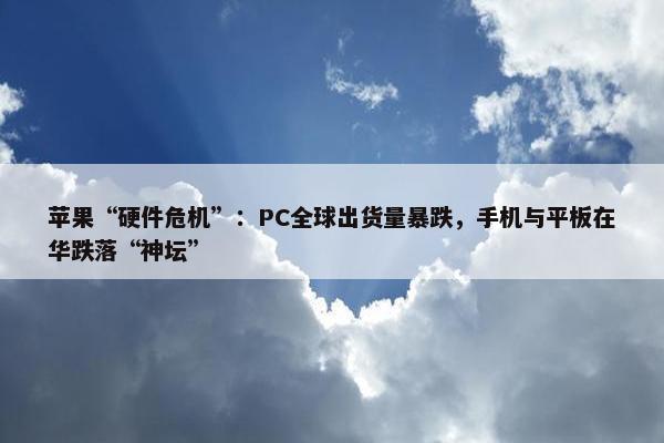 苹果“硬件危机”：PC全球出货量暴跌，手机与平板在华跌落“神坛”