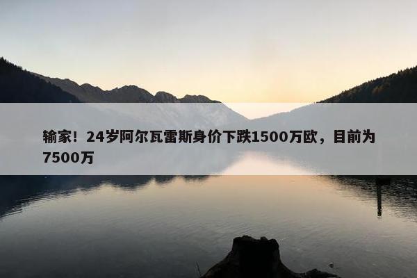 输家！24岁阿尔瓦雷斯身价下跌1500万欧，目前为7500万