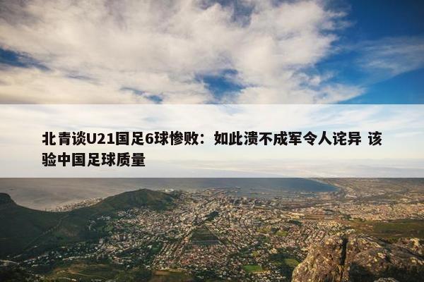 北青谈U21国足6球惨败：如此溃不成军令人诧异 该验中国足球质量