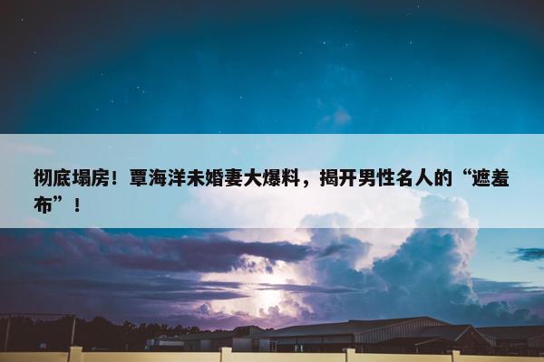 彻底塌房！覃海洋未婚妻大爆料，揭开男性名人的“遮羞布”！