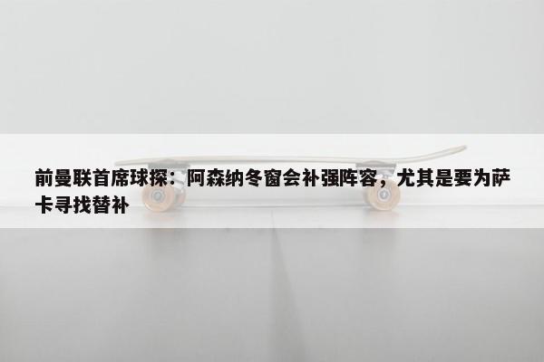 前曼联首席球探：阿森纳冬窗会补强阵容，尤其是要为萨卡寻找替补